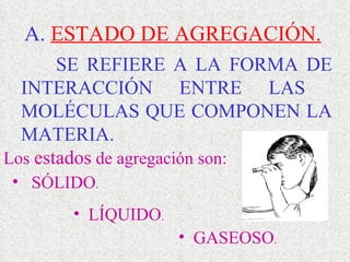 A.  ESTADO DE AGREGACIÓN. SE REFIERE A LA FORMA DE INTERACCIÓN ENTRE LAS  MOLÉCULAS QUE COMPONEN LA MATERIA.  Los  estados  de agregación son: SÓLIDO .  LÍQUIDO . GASEOSO . 