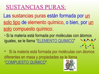 Las  sustancias puras  están formada por  un solo tipo  de  elemento químico , o bien, por  un solo  compuesto   químico. Si la materia está formada por molèculas con átomos diferentes en masa y propiedades se le llama  “ COMPUESTO QUÍMICO ” . SUSTANCIAS PURAS: Si la materia està formada por molèculas con àtomos iguales, se le llama “ ELEMENTO QUIMICO ” 