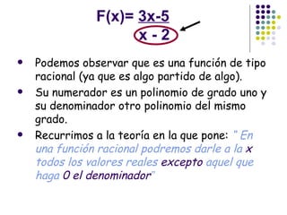 F(x)=  3x-5   x - 2 Podemos observar que es una función de tipo racional (ya que es algo partido de algo).  Su numerador es un polinomio de grado uno y su denominador otro polinomio del mismo grado. Recurrimos a la teoría en la que pone:  “ En una función racional podremos darle a la  x  todos los valores reales  excepto  aquel que haga  0 el denominador ” 