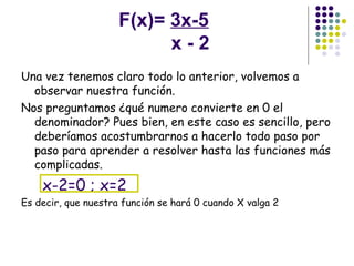 F(x)=  3x-5   x - 2 Una vez tenemos claro todo lo anterior, volvemos a observar nuestra función. Nos preguntamos ¿qué numero convierte en 0 el denominador? Pues bien, en este caso es sencillo, pero deberíamos acostumbrarnos a hacerlo todo paso por paso para aprender a resolver hasta las funciones más complicadas.  x-2=0 ; x=2 Es decir, que nuestra función se hará 0 cuando X valga 2 