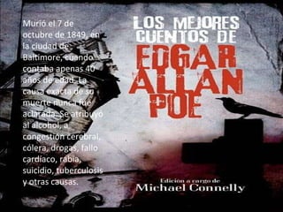 Murió el 7 de octubre de 1849, en la ciudad de Baltimore, cuando contaba apenas 40 años de edad. La causa exacta de su muerte nunca fue aclarada. Se atribuyó al alcohol, a congestión cerebral, cólera, drogas, fallo cardíaco, rabia, suicidio, tuberculosis y otras causas.  