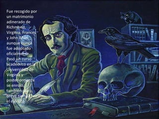 Fue recogido por un matrimonio adinerado de Richmond, Virginia, Frances y John Allan, aunque nunca fue adoptado oficialmente. Pasó un curso académico en la Universidad de Virginia y posteriormente se enroló, también por breve tiempo, en el ejército 