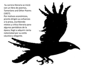 Su carrera literaria se inició con un libro de poemas, Tamerlane and Other Poems (1827). Por motivos económicos, pronto dirigió sus esfuerzos a la prosa, escribiendo relatos y crítica literaria para algunos periódicos de la época; llegó a adquirir cierta notoriedad por su estilo cáustico y elegante. 