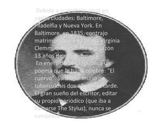 Debido a su trabajo, vivió en varias ciudades: Baltimore, Filadelfia y Nueva York. En Baltimore, en 1835, contrajo matrimonio con su prima Virginia Clemm, que contaba a la sazón 13 años de edad. En enero de 1845, publicó un poema que le haría célebre: "El cuervo". Su mujer murió de tuberculosis dos años más tarde. El gran sueño del escritor, editar su propio periódico (que iba a llamarse The Stylus), nunca se cumplió.3 