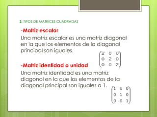 3. TIPOS DE MATRICES CUADRADAS

-Matriz escalar
Una matriz escalar es una matriz diagonal
en la que los elementos de la diagonal
principal son iguales.
-Matriz identidad o unidad
Una matriz identidad es una matriz
diagonal en la que los elementos de la
diagonal principal son iguales a 1.

 