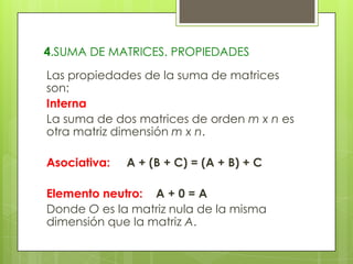 4.SUMA DE MATRICES. PROPIEDADES
Las propiedades de la suma de matrices
son:
Interna
La suma de dos matrices de orden m x n es
otra matriz dimensión m x n.

Asociativa:

A + (B + C) = (A + B) + C

Elemento neutro: A + 0 = A
Donde O es la matriz nula de la misma
dimensión que la matriz A.

 