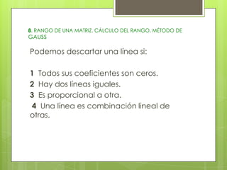 8. RANGO DE UNA MATRIZ. CÁLCULO DEL RANGO. MÉTODO DE

GAUSS

Podemos descartar una línea si:
1 Todos sus coeficientes son ceros.
2 Hay dos líneas iguales.
3 Es proporcional a otra.
4 Una línea es combinación lineal de
otras.

 