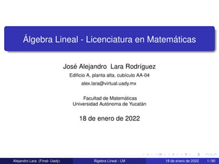 Álgebra Lineal - Licenciatura en Matemáticas
José Alejandro Lara Rodrı́guez
Edificio A, planta alta, cubı́culo AA-04
alex.lara@virtual.uady.mx
Facultad de Matemáticas
Universidad Autónoma de Yucatán
18 de enero de 2022
Alejandro Lara (Fmat- Uady) Álgebra Lineal - LM 18 de enero de 2022 1 / 90
 