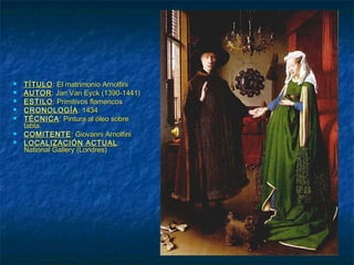  TÍTULOTÍTULO: El matrimonio Arnolfini: El matrimonio Arnolfini
 AUTORAUTOR: Jan Van Eyck (1390-1441): Jan Van Eyck (1390-1441)
 ESTILOESTILO: Primitivos flamencos: Primitivos flamencos
 CRONOLOGÍACRONOLOGÍA: 1434: 1434
 TÉCNICATÉCNICA: Pintura al óleo sobre: Pintura al óleo sobre
tabla.tabla.
 COMITENTECOMITENTE: Giovanni Arnolfini: Giovanni Arnolfini
 LOCALIZACIÓN ACTUALLOCALIZACIÓN ACTUAL::
National Gallery (Londres)National Gallery (Londres)
 
