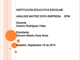 INSTITUCION EDUCATIVA ESCOLME 
ANALISIS MATRIZ DOFA EMPRESA EPM 
Docente 
Antonio Rodríguez Vides 
Estudiante 
Giovani Alberto Sosa Sosa 
Medellín, Septiembre 16 de 2014 
 