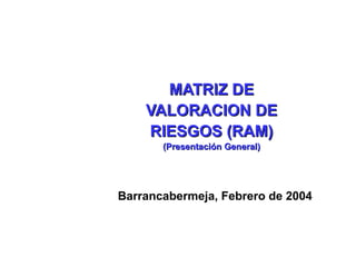MATRIZ DE
    VALORACION DE
    RIESGOS (RAM)
       (Presentación General)




Barrancabermeja, Febrero de 2004
 