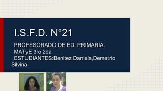 I.S.F.D. N°21
PROFESORADO DE ED. PRIMARIA.
MATyE 3ro 2da
ESTUDIANTES:Benitez Daniela,Demetrio
Silvina
 