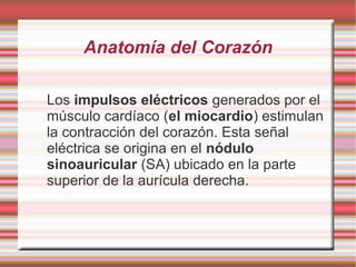 Anatomía del Corazón
Los impulsos eléctricos generados por el
músculo cardíaco (el miocardio) estimulan
la contracción del corazón. Esta señal
eléctrica se origina en el nódulo
sinoauricular (SA) ubicado en la parte
superior de la aurícula derecha.
 