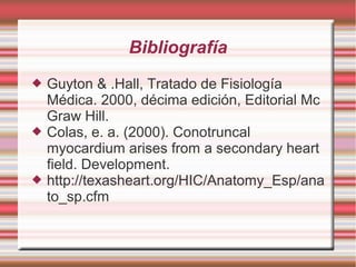 Bibliografía
 Guyton & .Hall, Tratado de Fisiología
Médica. 2000, décima edición, Editorial Mc
Graw Hill.
 Colas, e. a. (2000). Conotruncal
myocardium arises from a secondary heart
field. Development.
 http://texasheart.org/HIC/Anatomy_Esp/ana
to_sp.cfm
 