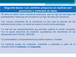 6. La psicología y la pedagogía por los caminos de la causalidad física:Primera época: Los cambios de ánimo se explican por el carácter del alma y sus facultades.Segunda época: Los cambios psíquicos se explican por asociación y contraste de ideas.Tercera época: El comportamiento se explica por la autoconciencia libre y reflexiva.