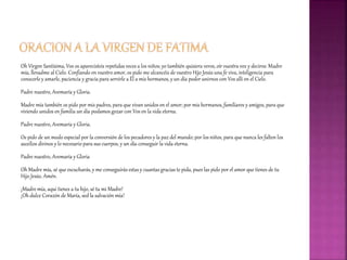 Oh Virgen Santísima, Vos os aparecisteis repetidas veces a los niños; yo también quisiera veros, oír vuestra voz y deciros: Madre
mía, llevadme al Cielo. Confiando en vuestro amor, os pido me alcancéis de vuestro Hijo Jesús una fe viva, inteligencia para
conocerle y amarle, paciencia y gracia para servirle a Él a mis hermanos, y un día poder unirnos con Vos allí en el Cielo.
Padre nuestro, Avemaría y Gloria.
Madre mía también os pido por mis padres, para que vivan unidos en el amor; por mis hermanos,familiares y amigos, para que
viviendo unidos en familia un día podamos gozar con Vos en la vida eterna.
Padre nuestro, Avemaría y Gloria.
Os pido de un modo especial por la conversión de los pecadores y la paz del mundo; por los niños, para que nunca les falten los
auxilios divinos y lo necesario para sus cuerpos, y un día conseguir la vida eterna.
Padre nuestro, Avemaría y Gloria
Oh Madre mía, sé que escucharás,y me conseguirás estas y cuantas gracias te pida, pues las pido por el amor que tienes de tu
Hijo Jesús. Amén.
¡Madre mía, aquí tienes a tu hijo, sé tu mi Madre!
¡Oh dulce Corazón de María, sed la salvación mía!
 
