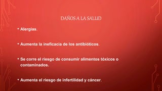 DAÑOS A LA SALUD
• Alergias.
• Aumenta la ineficacia de los antibióticos.
• Se corre el riesgo de consumir alimentos tóxicos o
contaminados.
• Aumenta el riesgo de infertilidad y cáncer.
 