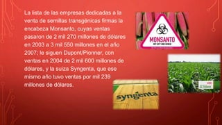 La lista de las empresas dedicadas a la
venta de semillas transgénicas firmas la
encabeza Monsanto, cuyas ventas
pasaron de 2 mil 270 millones de dólares
en 2003 a 3 mil 550 millones en el año
2007; le siguen Dupont/Pionner, con
ventas en 2004 de 2 mil 600 millones de
dólares, y la suiza Syngenta, que ese
mismo año tuvo ventas por mil 239
millones de dólares.
 