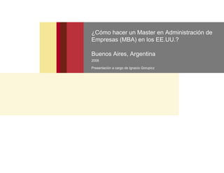 ¿Cómo hacer un Master en Administración de
Empresas (MBA) en los EE.UU.?

Buenos Aires, Argentina
2008

Presentación a cargo de Ignacio Gorupicz
 
