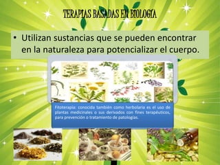 TERAPIAS BASADAS EN BIOLOGÍA
• Utilizan sustancias que se pueden encontrar
en la naturaleza para potencializar el cuerpo.
Fitoterapia: conocida también como herbolaria es el uso de
plantas medicinales o sus derivados con fines terapéuticos,
para prevención o tratamiento de patologías.
 