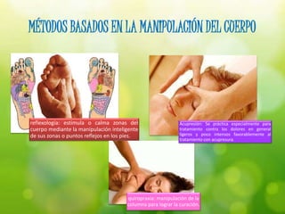 MÉTODOS BASADOS EN LA MANIPULACIÓN DEL CUERPO
reflexología: estimula o calma zonas del
cuerpo mediante la manipulación inteligente
de sus zonas o puntos reflejos en los pies.
quiropraxia: manipulación de la
columna para lograr la curación.
Acupresión: Se práctica especialmente para
tratamiento contra los dolores en general
ligeros y poco intensos favorablemente al
tratamiento con acupresura.
 