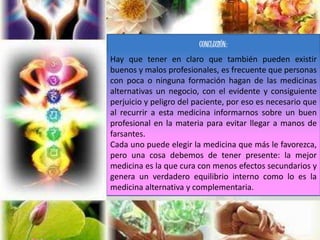 CONCLUSIÓN:
Hay que tener en claro que también pueden existir
buenos y malos profesionales, es frecuente que personas
con poca o ninguna formación hagan de las medicinas
alternativas un negocio, con el evidente y consiguiente
perjuicio y peligro del paciente, por eso es necesario que
al recurrir a esta medicina informarnos sobre un buen
profesional en la materia para evitar llegar a manos de
farsantes.
Cada uno puede elegir la medicina que más le favorezca,
pero una cosa debemos de tener presente: la mejor
medicina es la que cura con menos efectos secundarios y
genera un verdadero equilibrio interno como lo es la
medicina alternativa y complementaria.
 