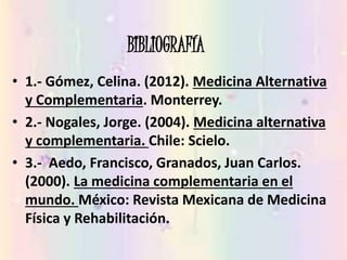 BIBLIOGRAFÍA
• 1.- Gómez, Celina. (2012). Medicina Alternativa
y Complementaria. Monterrey.
• 2.- Nogales, Jorge. (2004). Medicina alternativa
y complementaria. Chile: Scielo.
• 3.- Aedo, Francisco, Granados, Juan Carlos.
(2000). La medicina complementaria en el
mundo. México: Revista Mexicana de Medicina
Física y Rehabilitación.
 