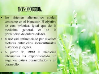 INTRODUCCIÓN:
• Los sistemas alternativos suelen
centrarse en el bienestar. El objetivo
de esta práctica, igual que de la
medicina general, es de la
prevención de enfermedades.
• El uso está influenciado por diversos
factores, entre ellos, socioculturales,
históricos y legales.
• A partir de 1990 la medicina
alternativa ha experimentado un
auge en países desarrollados y en
desarrollo.
 