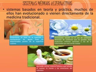 SISTEMAS MÉDICOS ALTERNATIVOS
• sistemas basados en teoría y práctica, muchos de
ellos han evolucionado o vienen directamente de la
medicina tradicional.
Homeopatía: basado en el uso de cantidades
diminutas de sustancias que en grandes dosis
producirían síntomas parecidos a los de la
enfermedad que está siendo tratada
Acupuntura: se basa en la inserción y
manipulación de agujas finas en
determinados puntos de la superficie
cutánea
ayurveda: primer sistema holístico que estudia
el cuerpo, la mente y las emociones del
individuo
 