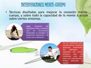 INTERVENCIONES MENTE-CUERPO
• Técnicas diseñadas para mejorar la conexión mente-
cuerpo, y sobre todo la capacidad de la mente a actuar
sobre ciertos síntomas.
yoga: conjunto de
disciplinas físico mentales
que se encuentran
destinadas a conseguir la
perfección espiritual y la
unión con lo absoluto.
Tai chi: tradicional arte
marcial chino. Combina
profunda respiración
del diafragma y
relajación con varias
posturas que se
continúan unas con
otras con movimientos
lentos, delicados y
suaves.
 