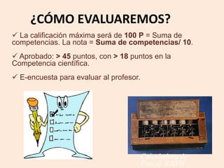 ¿CÓMO EVALUAREMOS? 
 La calificación máxima será de 100 P = Suma de 
competencias. La nota = Suma de competencias/ 10. 
 Aprobado: > 45 puntos, con > 18 puntos en la 
Competencia científica. 
 E-encuesta para evaluar al profesor. 
Calculadora de 
Pascal. S XVII 
 