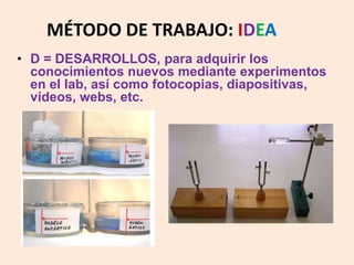 MÉTODO DE TRABAJO: IDEA 
• D = DESARROLLOS, para adquirir los 
conocimientos nuevos mediante experimentos 
en el lab, así como fotocopias, diapositivas, 
vídeos, webs, etc. 
 