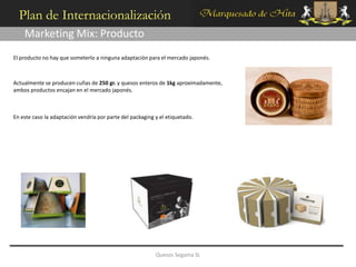 Plan de Internacionalización
    Marketing Mix: Producto
El producto no hay que someterlo a ninguna adaptación para el mercado japonés.



Actualmente se producen cuñas de 250 gr. y quesos enteros de 1kg aproximadamente,
ambos productos encajan en el mercado japonés.



En este caso la adaptación vendría por parte del packaging y el etiquetado.




                                                           Quesos Segama SL
 