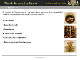 Plan de Internacionalización
   El Producto
El producto de “Marquesado de Hita” es un Queso Manchego de primera calidad
en varias tipologías dependiendo del tiempo de curación:


•Queso Tierno

•Queso Semicurado

•Queso Curado

•Queso Curado al Romero

•Queso Gran Reserva Serie Oro

•Queso en aceite de oliva virgen extra




                                         Quesos Segama SL
 