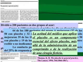 Dividió a 200 pacientes en dos grupos al azar: Grupo A (100 pacientes): el médico les dio un diagnóstico firme y su actitud fue muy positiva. Grupo B (100 pacientes): el médico les proporcionó un diagnóstico incierto y un mensaje negativo del tipo: “No estoy seguro de lo que tiene”. Además, administró un comprimido de un medicamento placebo a 50 pacientes de cada grupo. Thomas, K. B.  The placebo in general practice . The Lancet, 1994; 344:1066-1067.;   64 de los 100 pacientes del grupo A mejoraron (32 de los 50 con placebo y 32 de los 50 sin placebo), mientras que sólo mejoraron 39 de los 100 pacientes del grupo B (20 con de los 50 con placebo y 19 de los 50 sin placebo). No hubo diferencia entre recibir o no medicamento placebo. La conducta positiva del médico explicaba esa diferencia del 25% de respuesta positiva adicional. La actitud del médico que aplica el placebo es un componente esencial del efecto placebo, más allá de la administración de un comprimido o de la realización de una cirugía ficticia . 