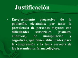 Envejecimiento progresivo de la población, elevándose por tanto la prevalencia de personas mayores con dificultades sensoriales (visuales, auditivas), de manipulación y cognitivas, que tienen dificultades para la comprensión y la toma correcta de los tratamientos farmacológicos. Justificación   