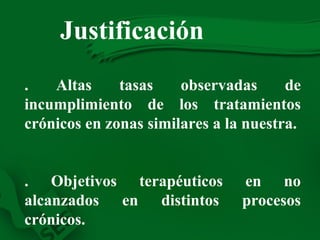 Justificación   4. Altas tasas observadas de incumplimiento de los tratamientos crónicos en zonas similares a la nuestra. 5. Objetivos terapéuticos en no alcanzados en distintos procesos crónicos. 6.  Elevada prevalencia de PRM (RNM), no siempre detectados. 