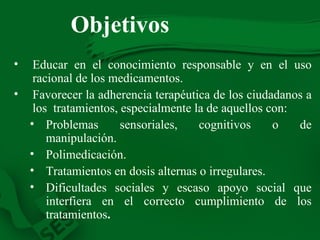 Objetivos Educar en el conocimiento responsable y en el uso racional de los medicamentos. Favorecer la adherencia terapéutica de los ciudadanos a los  tratamientos, especialmente la de aquellos con: Problemas sensoriales, cognitivos o de manipulación. Polimedicación. Tratamientos en dosis alternas o irregulares. Dificultades sociales y escaso apoyo social que interfiera en el correcto cumplimiento de los tratamientos . 