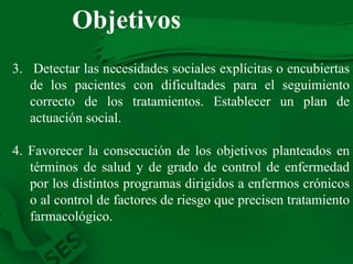 Objetivos 3.   Detectar las necesidades sociales explícitas o encubiertas de los pacientes con dificultades para el seguimiento correcto de los tratamientos. Establecer un plan de actuación social. 4. Favorecer la consecución de los objetivos planteados en términos de salud y de grado de control de enfermedad por los distintos programas dirigidos a enfermos crónicos o al control de factores de riesgo que precisen tratamiento farmacológico. 
