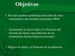 5. Prevenir posibles problemas derivados de estos tratamientos, previniendo potenciales PRM. Incrementar la efectividad y la eficiencia del Sistema de Salud, especialmente de los tratamientos farmacológicos prescritos. 7. Mejorar la salud y el bienestar de la población. Objetivos 