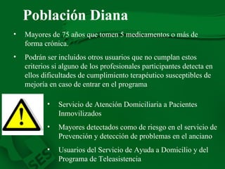 Población Diana   Mayores de 75 años que tomen 5 medicamentos o más de forma crónica . Podrán ser incluidos otros usuarios que no cumplan estos criterios si alguno de los profesionales participantes detecta en ellos dificultades de cumplimiento terapéutico susceptibles de mejoría en caso de entrar en el programa   Servicio de Atención Domiciliaria a Pacientes Inmovilizados   Mayores detectados como de riesgo en el servicio de Prevención y detección de problemas en el anciano  Usuarios del Servicio de Ayuda a Domicilio y del Programa de Teleasistencia  