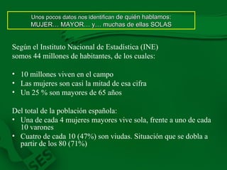 Según el Instituto Nacional de Estadística (INE) somos 44 millones de habitantes, de los cuales: 10 millones viven en el campo Las mujeres son casi la mitad de esa cifra Un 25 % son mayores de 65 años Del total de la población española: Una de cada 4 mujeres mayores vive sola, frente a uno de cada 10 varones Cuatro de cada 10 (47%) son viudas. Situación que se dobla a partir de los 80 (71%) Unos pocos datos nos identifican  de quién hablamos: MUJER… MAYOR… y… muchas de ellas SOLAS 