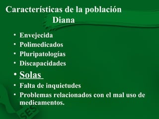 Características de la población Diana Envejecida Polimedicados Pluripatologías Discapacidades Solas  Falta de inquietudes Problemas relacionados con el mal uso de medicamentos. 