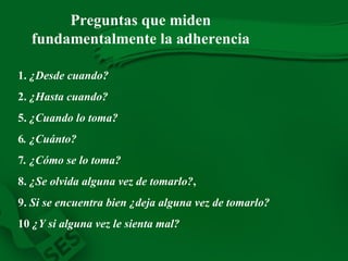 1.  ¿Desde cuando? 2.  ¿Hasta cuando? 5.  ¿Cuando lo toma? 6 . ¿Cuánto? 7 . ¿Cómo se lo toma? 8.  ¿Se olvida alguna vez de tomarlo? , 9.  Si se encuentra bien ¿deja alguna vez de tomarlo? 10  ¿Y si alguna vez le sienta mal? Preguntas que miden fundamentalmente la adherencia 
