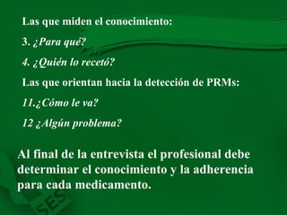 Las que miden el conocimiento: 3.  ¿Para qué? 4. ¿Quién lo recetó? Las que orientan hacia la detección de PRMs: 11 .¿Cómo le va? 12 ¿ Algún problema? Al final de la entrevista el profesional debe determinar el conocimiento y la adherencia para cada medicamento. 
