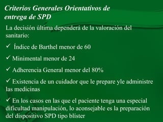 La decisión última dependerá de la valoración del sanitario: Índice de Barthel menor de 60 Minimental menor de 24 Adherencia General menor del 80% Existencia de un cuidador que le prepare yle administre las medicinas En los casos en las que el paciente tenga una especial dificultad manipulación, lo aconsejable es la preparación del dispositivo SPD tipo blíster Criterios Generales Orientativos de entrega de SPD 