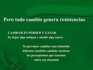 Pero todo cambio genera resistencias CAMBIAR ES PERDER Y GANAR Es dejar algo antiguo y añadir algo nuevo Si queremos cambiar una situación  debemos también cambiar nosotros  las percepciones que tenemos  sobre esa situación 