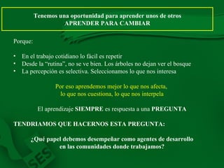 Tenemos una oportunidad para aprender unos de otros APRENDER PARA CAMBIAR Porque: En el trabajo cotidiano lo fácil es repetir Desde la “rutina”, no se ve bien. Los árboles no dejan ver el bosque La percepción es selectiva. Seleccionamos lo que nos interesa Por eso aprendemos mejor lo que nos afecta,  lo que nos cuestiona, lo que nos interpela El aprendizaje  SIEMPRE  es respuesta a una  PREGUNTA TENDRIAMOS QUE HACERNOS ESTA PREGUNTA: ¿Qué papel debemos desempeñar como agentes de desarrollo en las comunidades donde trabajamos? 