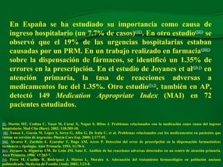 En España se ha estudiado su importancia como causa de ingreso hospitalario (un  7. 7% de casos) ( [i] ) . En otro estudio ( [ii] )  se observó que el 19% de las urgencias hospitalarias estaban causadas por un PRM. En un trabajo realizado en farmacia ( [iii] )  sobre la dispensación de fármacos, se identificó un 1.35% de errores en la prescripción. En el estudio de Joyanes et al ( [iv] )  en atención primaria, la tasa de reacciones adversas a medicamentos fue del 1.35%. Otro estudio ( [v] ) , también en AP, detectó 149  Medication Appropriate Index  (MAI) en 72 pacientes estudiados. [i] . Martín MT, Codina C, Tuset M, Carné X, Nogué S, Ribas J. Prob lemas relacionados con la medicación como causa del ingreso hospitalario.  Med Clin (Barc). 2002; 118:205-10.   [ii] . Tuneu L, García M, López S, Serra G, Alba G, De Irala C, et al. Problemas relacionados con los medicamentos en pacientes que visitan un servicio de urgencias.  Pharm Care Esp. 2000; 2:177-92. [iii] . Álvarez F, Zardain E, Eyaralar T, Dago AM, Arcos P. Detección del error de prescripción en la dispensación farmacéutica: incidencia y tipología. Aten Primaria. 1993; 11:70-4. [iv] . Joyanes A, Higueras LM, De León JM, Sanz E. Análisis de las reacciones adversas detectadas en un centro de atención primaria. Aten Primaria. 1996; 17:262-7. [v] . Pérez M, Castillo R, Rodríguez J, Martos L, Morales A. Adecuación del tratamiento farmacológico en población anciana polimedicada. Medicina de Familia (And). 2002; 3:23-8. 