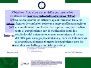 Objetivos: Actualizar una revisión que resume los resultados de  ensayos controlados aleatorios (ECA)  sobre las  intervenciones destinadas a ayudar a que los pacientes cumplan con las prescripciones  de medicamentos para problemas médicos, como los trastornos mentales, pero no las adicciones. Se seleccionaron los artículos que informaban ECA sin factores de confusión sobre una intervención para mejorar el cumplimiento con los fármacos prescritos, que medían tanto el cumplimiento con la medicación como los resultados del tratamiento, con un seguimiento al menos del 80% para cada grupo estudiado y, para los tratamientos a largo plazo, al menos 6 meses de seguimiento para los estudios con hallazgos iniciales positivos. 